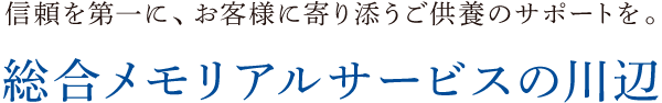 信頼を第一に、お客様に寄り添うご供養のサポートを。総合メモリアルサービスの川辺